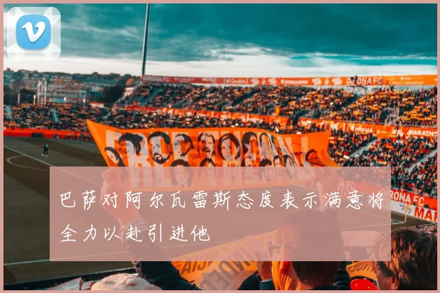 巴萨对阿尔瓦雷斯态度表示满意将全力以赴引进他