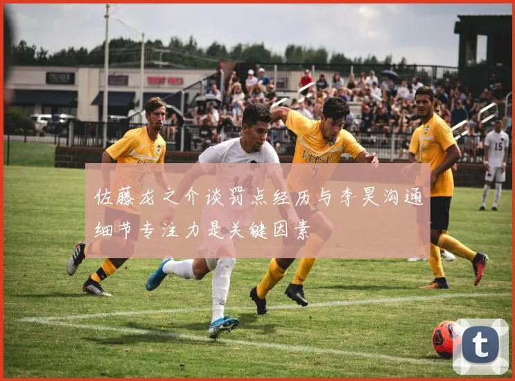 佐藤龙之介谈罚点经历与李昊沟通细节专注力是关键因素