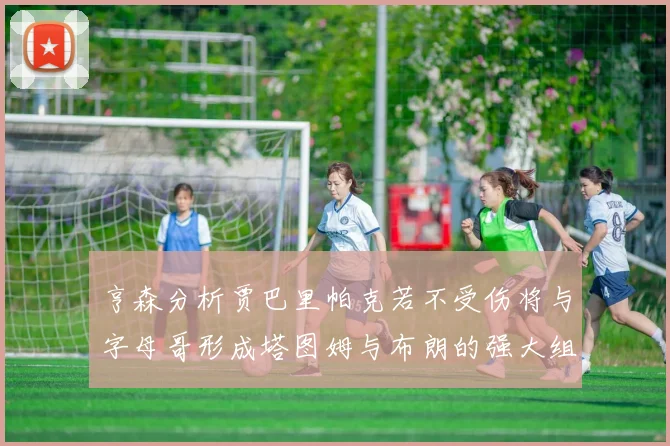 亨森分析贾巴里帕克若不受伤将与字母哥形成塔图姆与布朗的强大组合