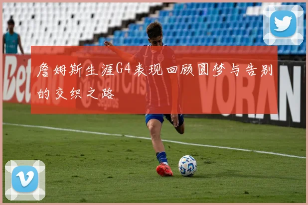 詹姆斯生涯G4表现回顾圆梦与告别的交织之路
