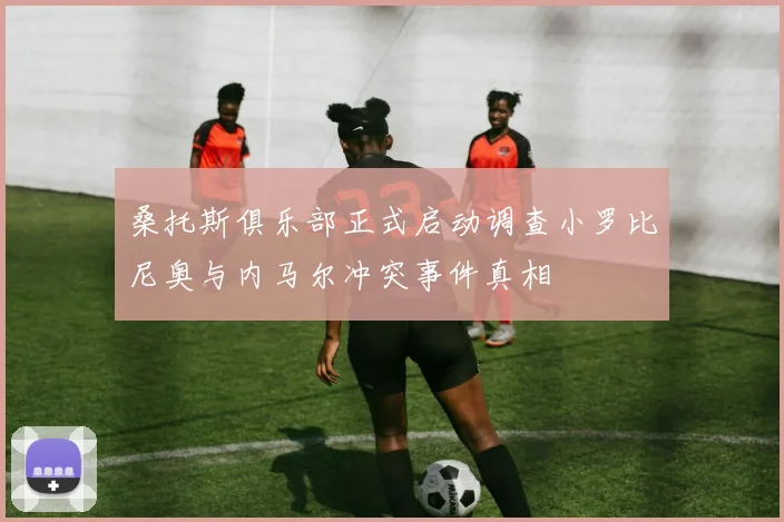桑托斯俱乐部正式启动调查小罗比尼奥与内马尔冲突事件真相