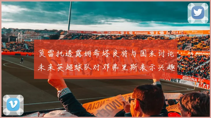 莫雷托透露姆希塔良将与国米讨论未来英超球队对邓弗里斯表示兴趣
