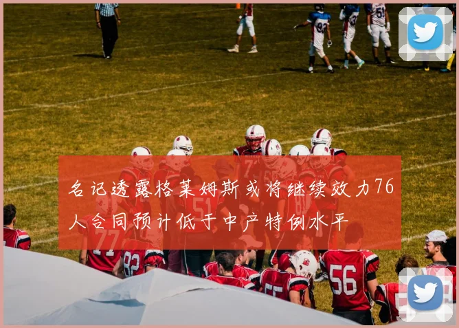 名记透露格莱姆斯或将继续效力76人合同预计低于中产特例水平
