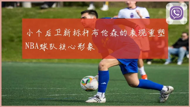 小个后卫新标杆布伦森的表现重塑NBA球队核心形象