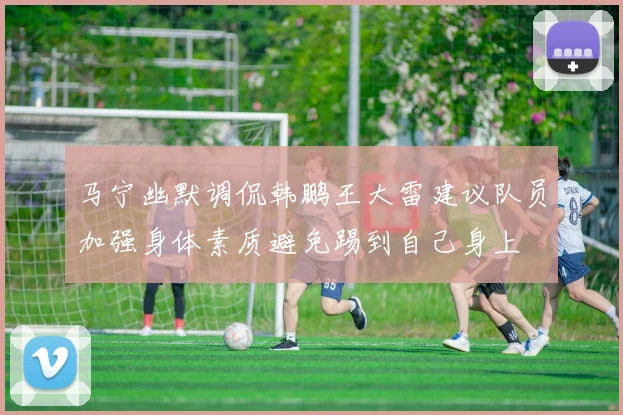 马宁幽默调侃韩鹏王大雷建议队员加强身体素质避免踢到自己身上