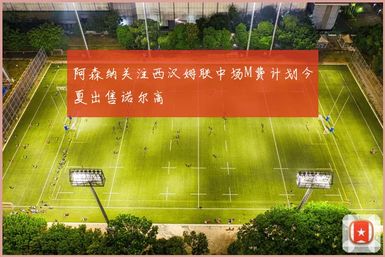 阿森纳关注西汉姆联中场M费计划今夏出售诺尔高