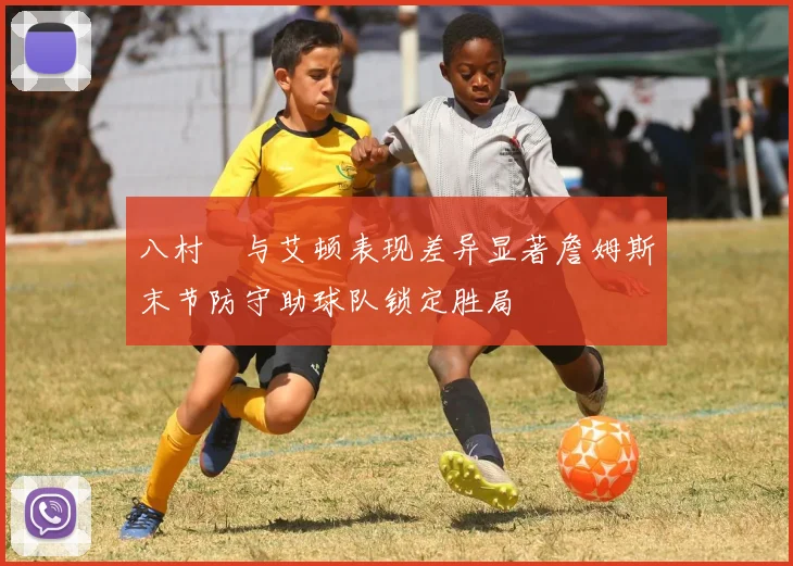 八村塁与艾顿表现差异显著詹姆斯末节防守助球队锁定胜局