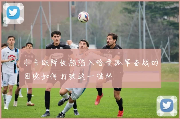 小卡缺阵快船陷入哈登孤军奋战的困境如何打破这一循环