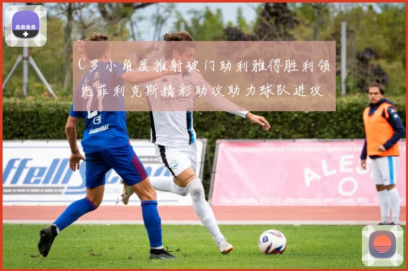 C罗小角度推射破门助利雅得胜利领先菲利克斯精彩助攻助力球队进攻