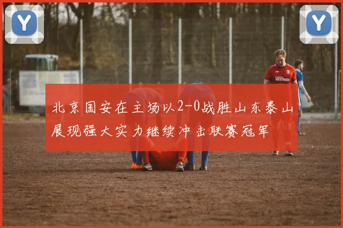 北京国安在主场以2-0战胜山东泰山展现强大实力继续冲击联赛冠军