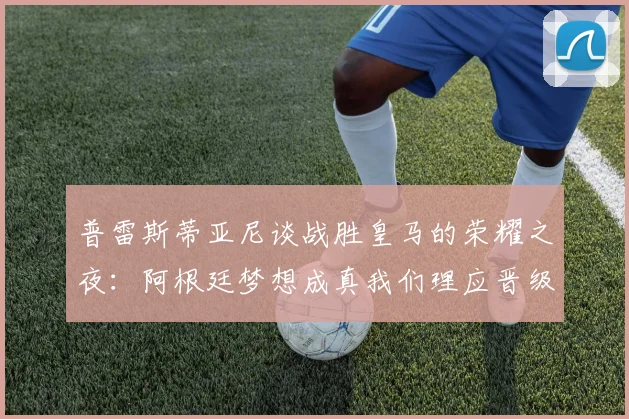 普雷斯蒂亚尼谈战胜皇马的荣耀之夜：阿根廷梦想成真我们理应晋级