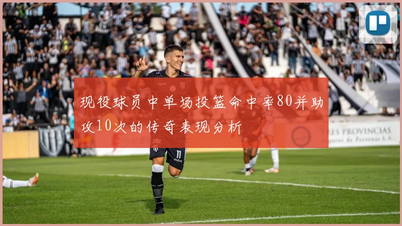 现役球员中单场投篮命中率80并助攻10次的传奇表现分析