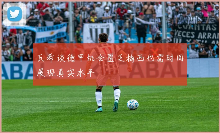 瓦希谈德甲机会匮乏梅西也需时间展现真实水平