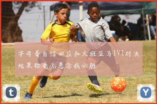 字母哥自信回应和文班亚马1V1对决结果称毫无悬念我必胜