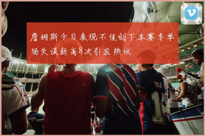 詹姆斯今日表现不佳创下本赛季单场失误新高8次引发热议
