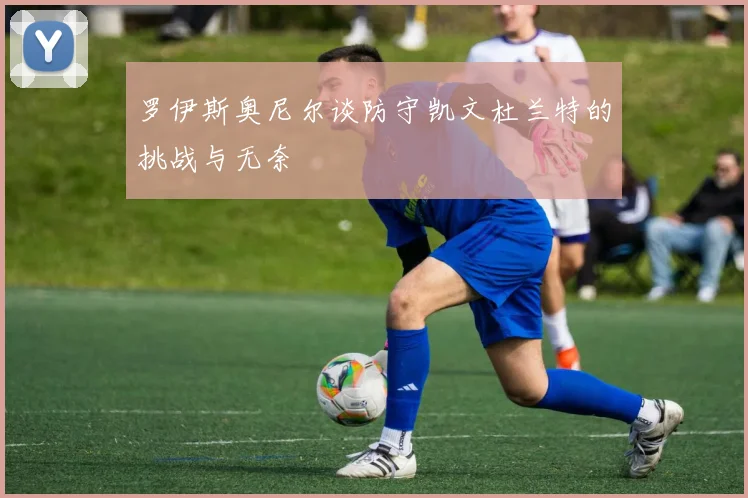 罗伊斯奥尼尔谈防守凯文杜兰特的挑战与无奈