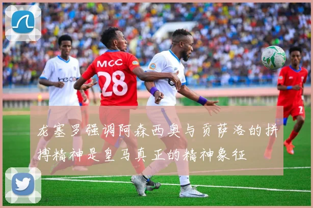 龙塞罗强调阿森西奥与贡萨洛的拼搏精神是皇马真正的精神象征